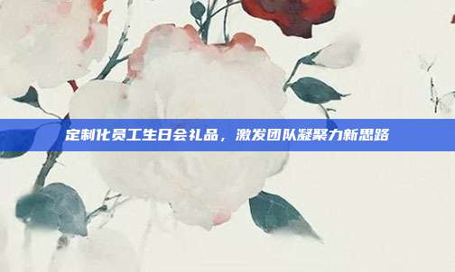 定制化员工生日会礼品，激发团队凝聚力新思路