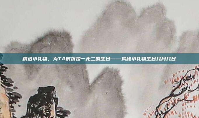 精选小礼物，为TA庆祝独一无二的生日——揭秘小礼物生日几月几日