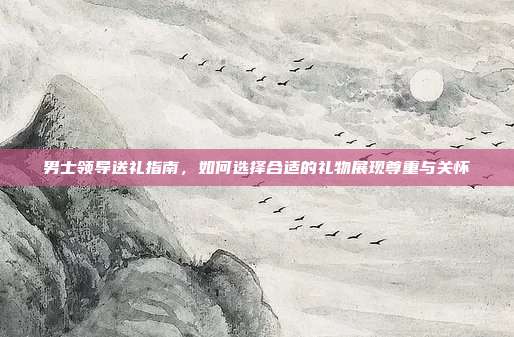 男士领导送礼指南，如何选择合适的礼物展现尊重与关怀