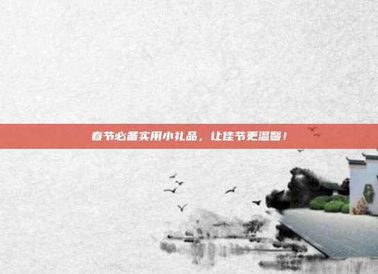 春节必备实用小礼品，让佳节更温馨！