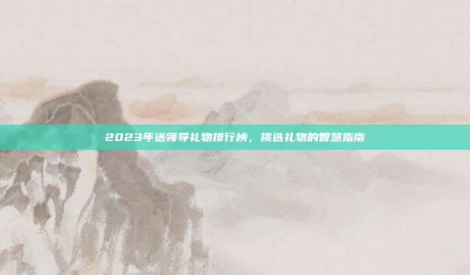 2023年送领导礼物排行榜，挑选礼物的智慧指南