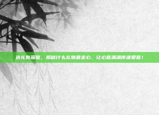 选礼有深意，揭秘什么礼物最走心，让心意满满传递爱意！