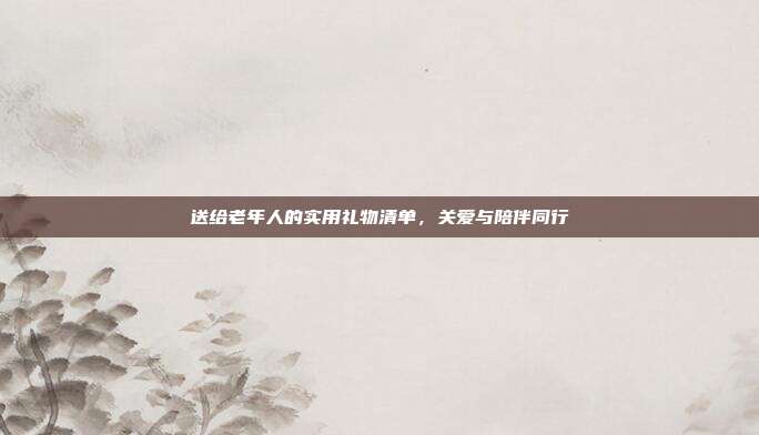送给老年人的实用礼物清单，关爱与陪伴同行