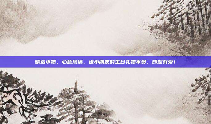 精选小物，心意满满，送小朋友的生日礼物不贵，却超有爱！