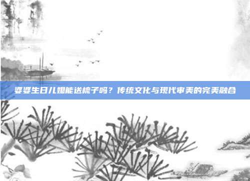 婆婆生日儿媳能送梳子吗？传统文化与现代审美的完美融合