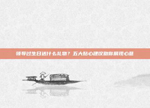 领导过生日送什么礼物？五大贴心建议助你展现心意