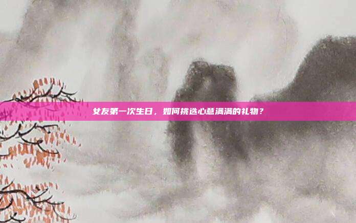 女友第一次生日，如何挑选心意满满的礼物？