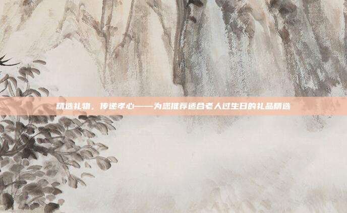 精选礼物，传递孝心——为您推荐适合老人过生日的礼品精选