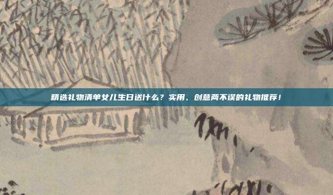 精选礼物清单女儿生日送什么？实用、创意两不误的礼物推荐！