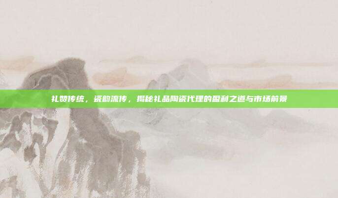 礼赞传统，瓷韵流传，揭秘礼品陶瓷代理的盈利之道与市场前景