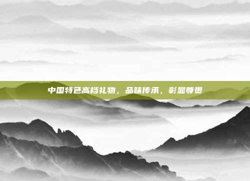 中国特色高档礼物，品味传承，彰显尊贵