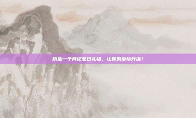 精选一个月纪念日礼物，让你的爱情升温！