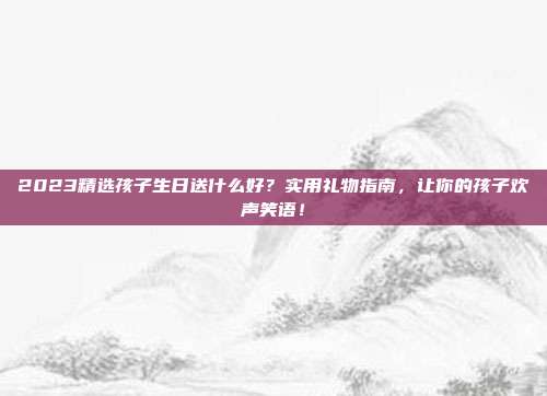 2023精选孩子生日送什么好？实用礼物指南，让你的孩子欢声笑语！