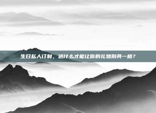 生日私人订制，送什么才能让你的礼物别具一格？