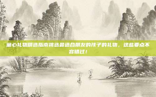 童心礼物精选指南挑选最适合朋友的孩子的礼物，这些要点不容错过！