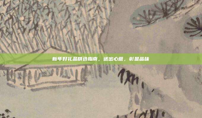 新年好礼品精选指南，送出心意，彰显品味