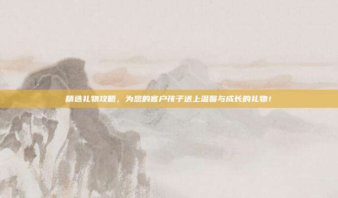 精选礼物攻略，为您的客户孩子送上温馨与成长的礼物！