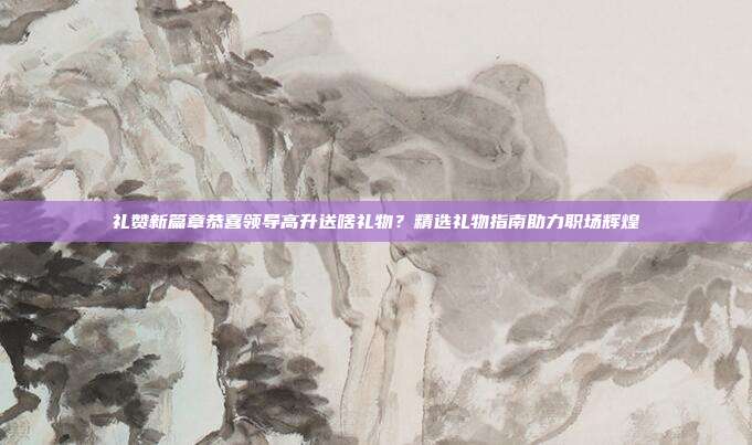 礼赞新篇章恭喜领导高升送啥礼物？精选礼物指南助力职场辉煌