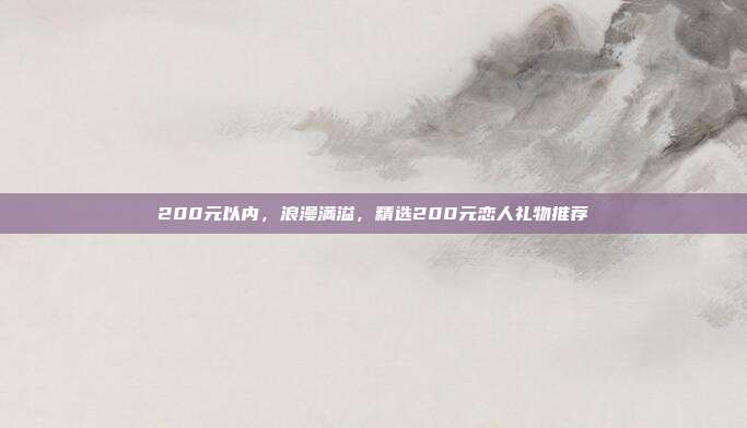 200元以内，浪漫满溢，精选200元恋人礼物推荐