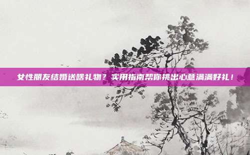 女性朋友结婚送啥礼物？实用指南帮你挑出心意满满好礼！