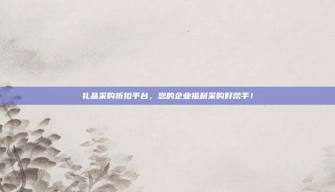 礼品采购折扣平台，您的企业福利采购好帮手！