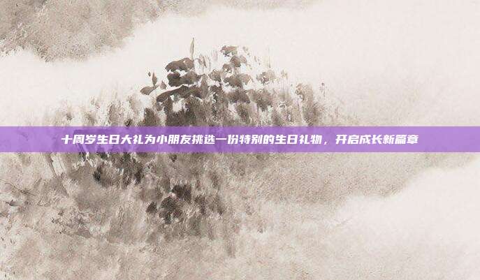 十周岁生日大礼为小朋友挑选一份特别的生日礼物，开启成长新篇章