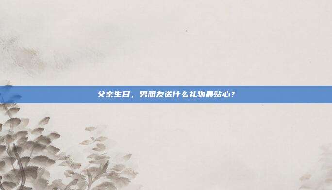 父亲生日，男朋友送什么礼物最贴心？