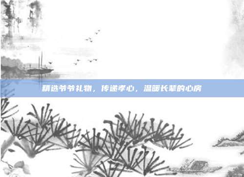 精选爷爷礼物，传递孝心，温暖长辈的心房