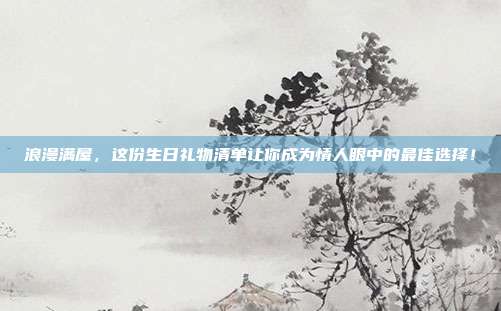 浪漫满屋，这份生日礼物清单让你成为情人眼中的最佳选择！