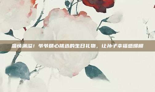 温情满溢！爷爷精心挑选的生日礼物，让孙子幸福感爆棚