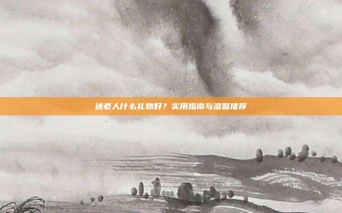 送老人什么礼物好？实用指南与温馨推荐