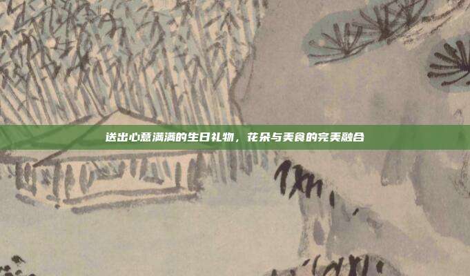 送出心意满满的生日礼物，花朵与美食的完美融合