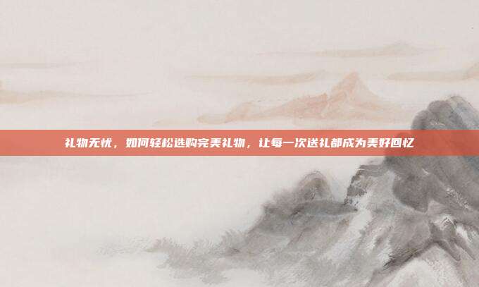 礼物无忧，如何轻松选购完美礼物，让每一次送礼都成为美好回忆