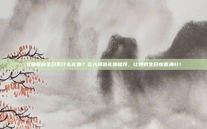 女朋友的生日买什么礼物？五大精选礼物推荐，让她的生日惊喜满分！