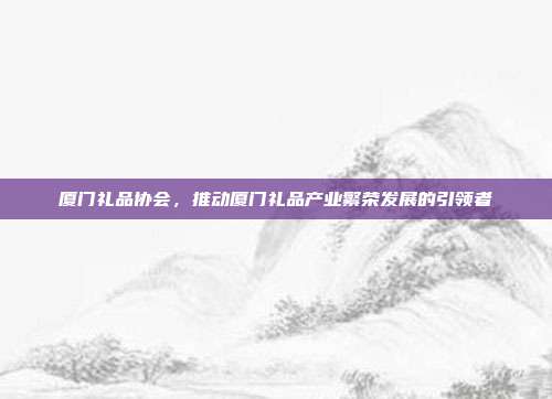 厦门礼品协会，推动厦门礼品产业繁荣发展的引领者