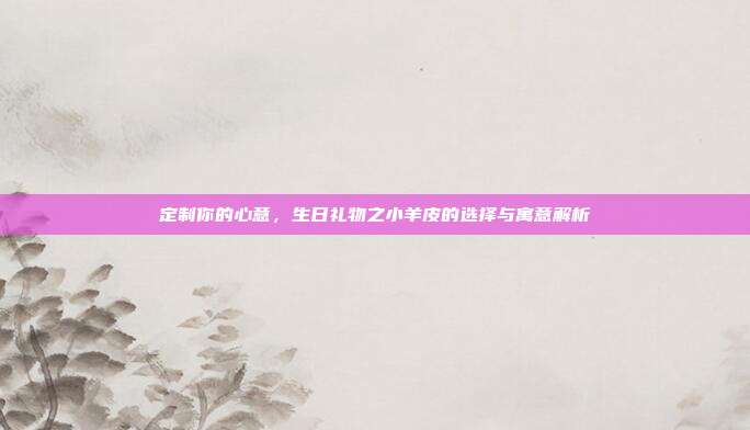 定制你的心意，生日礼物之小羊皮的选择与寓意解析