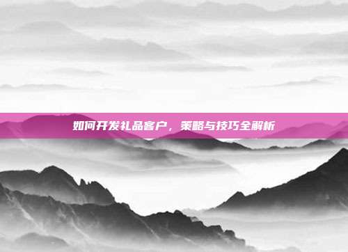 如何开发礼品客户，策略与技巧全解析