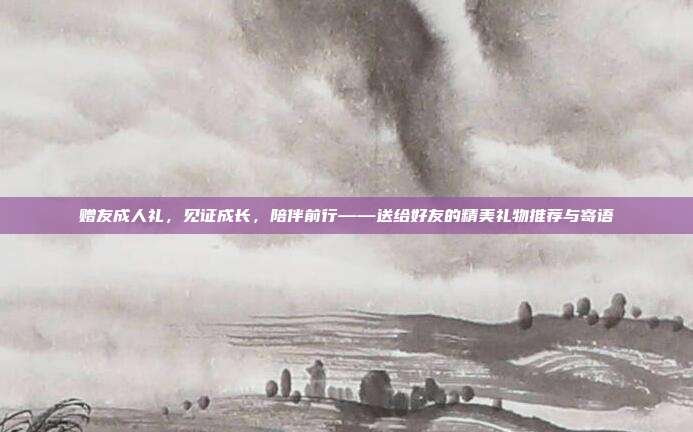 赠友成人礼，见证成长，陪伴前行——送给好友的精美礼物推荐与寄语