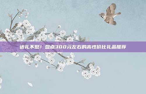 送礼不愁！盘点300元左右的高性价比礼品推荐