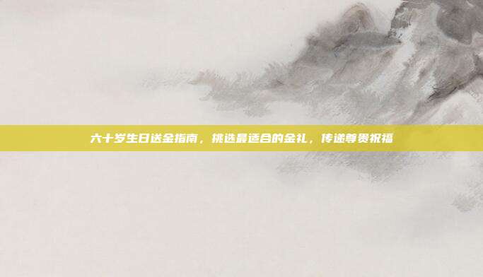 六十岁生日送金指南，挑选最适合的金礼，传递尊贵祝福