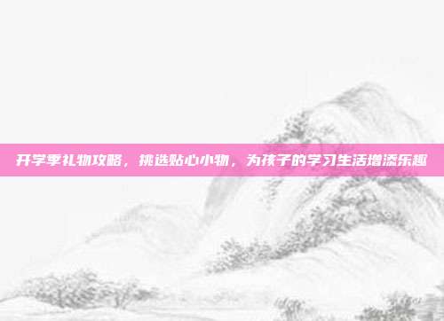 开学季礼物攻略，挑选贴心小物，为孩子的学习生活增添乐趣
