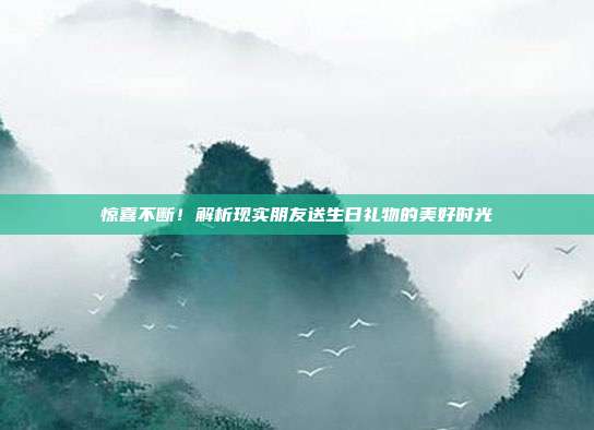 惊喜不断！解析现实朋友送生日礼物的美好时光
