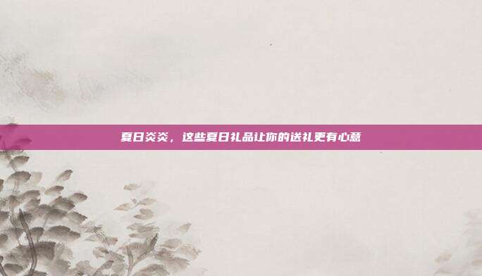 夏日炎炎，这些夏日礼品让你的送礼更有心意