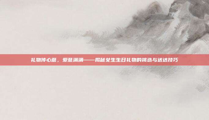 礼物传心意，爱意满满——揭秘女生生日礼物的挑选与送达技巧
