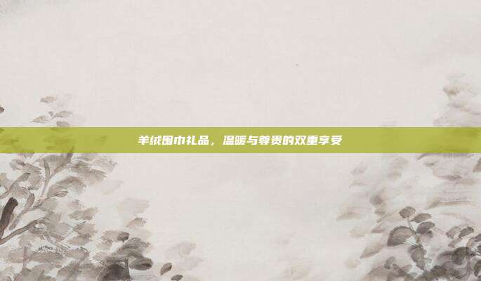 羊绒围巾礼品，温暖与尊贵的双重享受