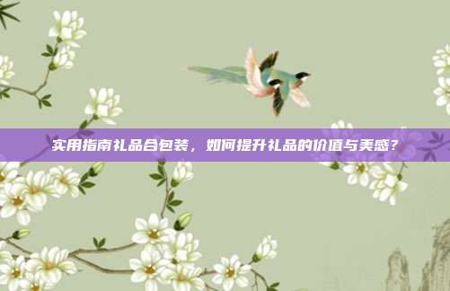 实用指南礼品合包装，如何提升礼品的价值与美感？