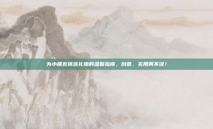 为小朋友挑选礼物的温馨指南，创意、实用两不误！