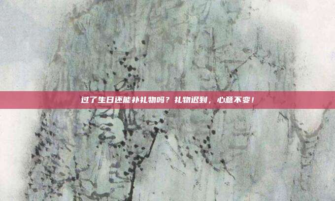 过了生日还能补礼物吗？礼物迟到，心意不变！
