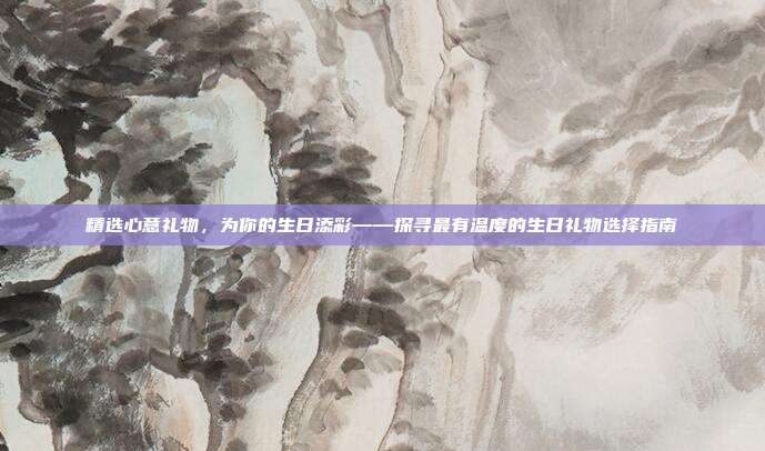 精选心意礼物，为你的生日添彩——探寻最有温度的生日礼物选择指南