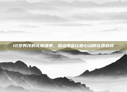 12岁男孩的礼物清单，盘点那些让他心动的礼物选择
